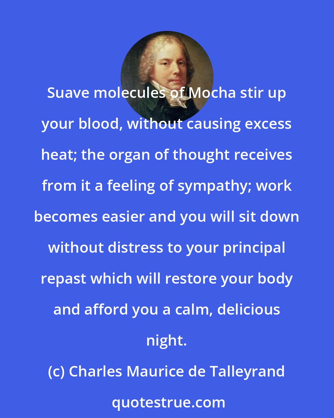 Charles Maurice de Talleyrand: Suave molecules of Mocha stir up your blood, without causing excess heat; the organ of thought receives from it a feeling of sympathy; work becomes easier and you will sit down without distress to your principal repast which will restore your body and afford you a calm, delicious night.