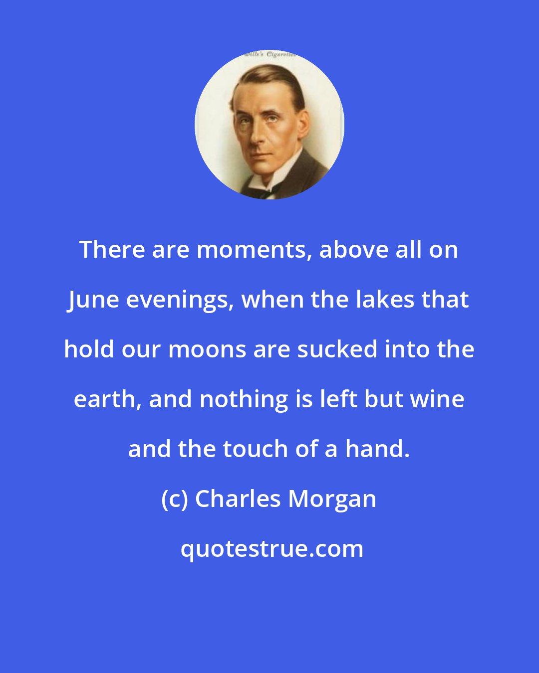 Charles Morgan: There are moments, above all on June evenings, when the lakes that hold our moons are sucked into the earth, and nothing is left but wine and the touch of a hand.