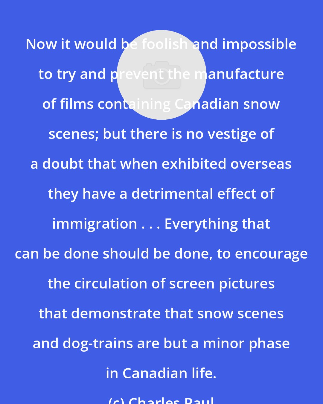 Charles Paul: Now it would be foolish and impossible to try and prevent the manufacture of films containing Canadian snow scenes; but there is no vestige of a doubt that when exhibited overseas they have a detrimental effect of immigration . . . Everything that can be done should be done, to encourage the circulation of screen pictures that demonstrate that snow scenes and dog-trains are but a minor phase in Canadian life.