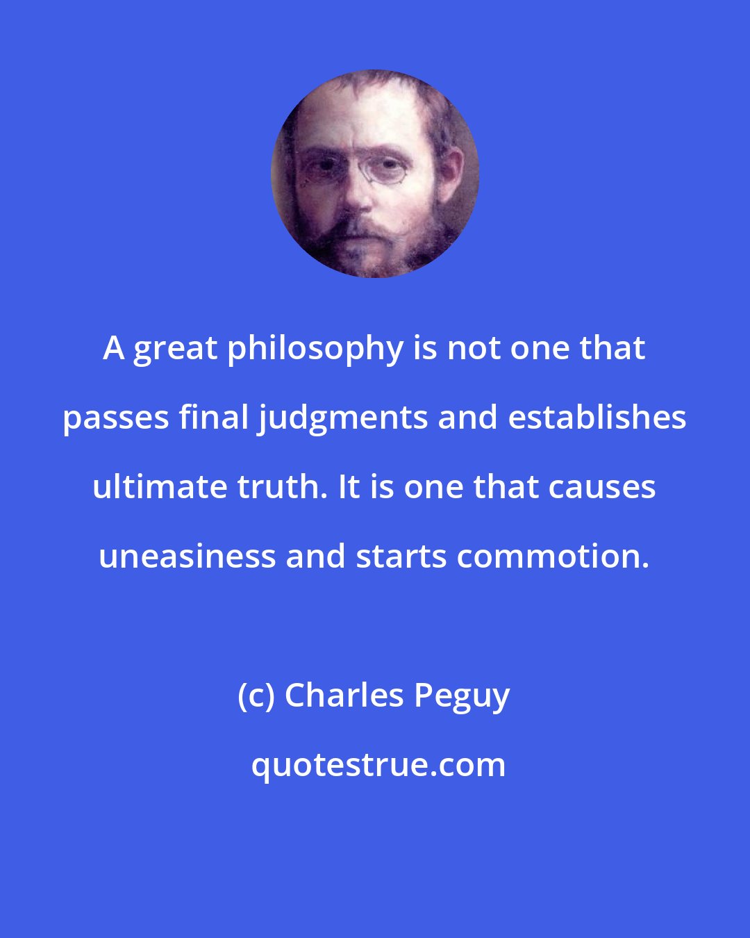 Charles Peguy: A great philosophy is not one that passes final judgments and establishes ultimate truth. It is one that causes uneasiness and starts commotion.