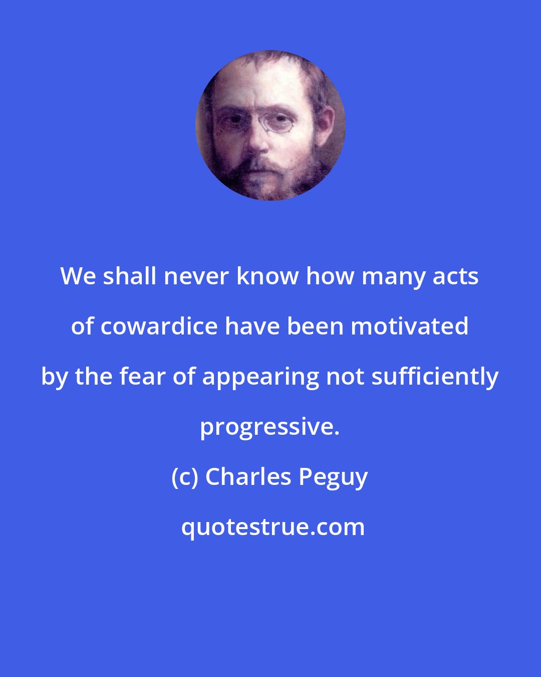 Charles Peguy: We shall never know how many acts of cowardice have been motivated by the fear of appearing not sufficiently progressive.