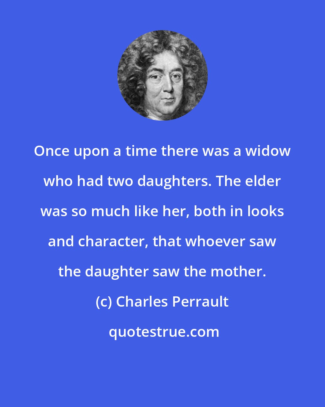 Charles Perrault: Once upon a time there was a widow who had two daughters. The elder was so much like her, both in looks and character, that whoever saw the daughter saw the mother.