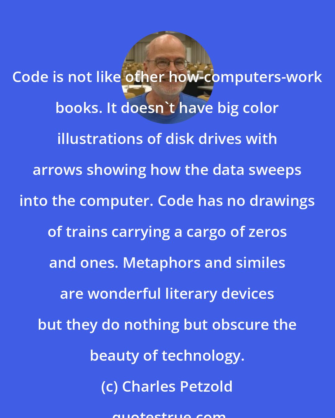 Charles Petzold: Code is not like other how-computers-work books. It doesn't have big color illustrations of disk drives with arrows showing how the data sweeps into the computer. Code has no drawings of trains carrying a cargo of zeros and ones. Metaphors and similes are wonderful literary devices but they do nothing but obscure the beauty of technology.