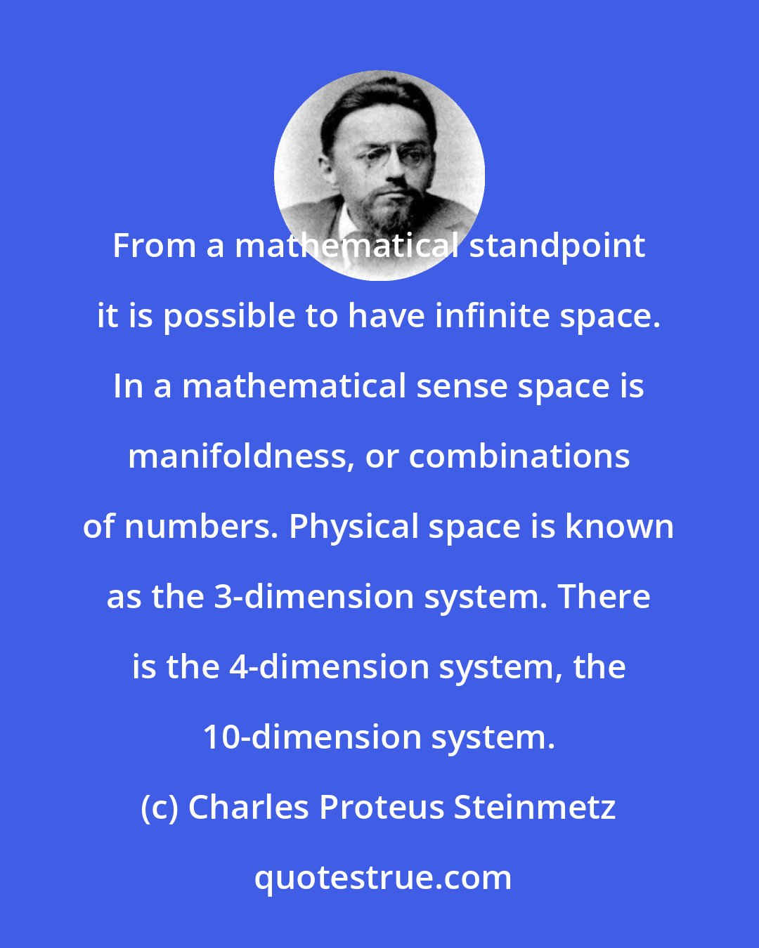 Charles Proteus Steinmetz: From a mathematical standpoint it is possible to have infinite space. In a mathematical sense space is manifoldness, or combinations of numbers. Physical space is known as the 3-dimension system. There is the 4-dimension system, the 10-dimension system.