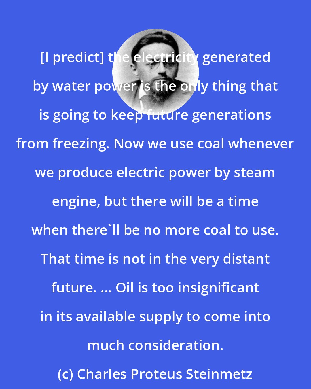 Charles Proteus Steinmetz: [I predict] the electricity generated by water power is the only thing that is going to keep future generations from freezing. Now we use coal whenever we produce electric power by steam engine, but there will be a time when there'll be no more coal to use. That time is not in the very distant future. ... Oil is too insignificant in its available supply to come into much consideration.