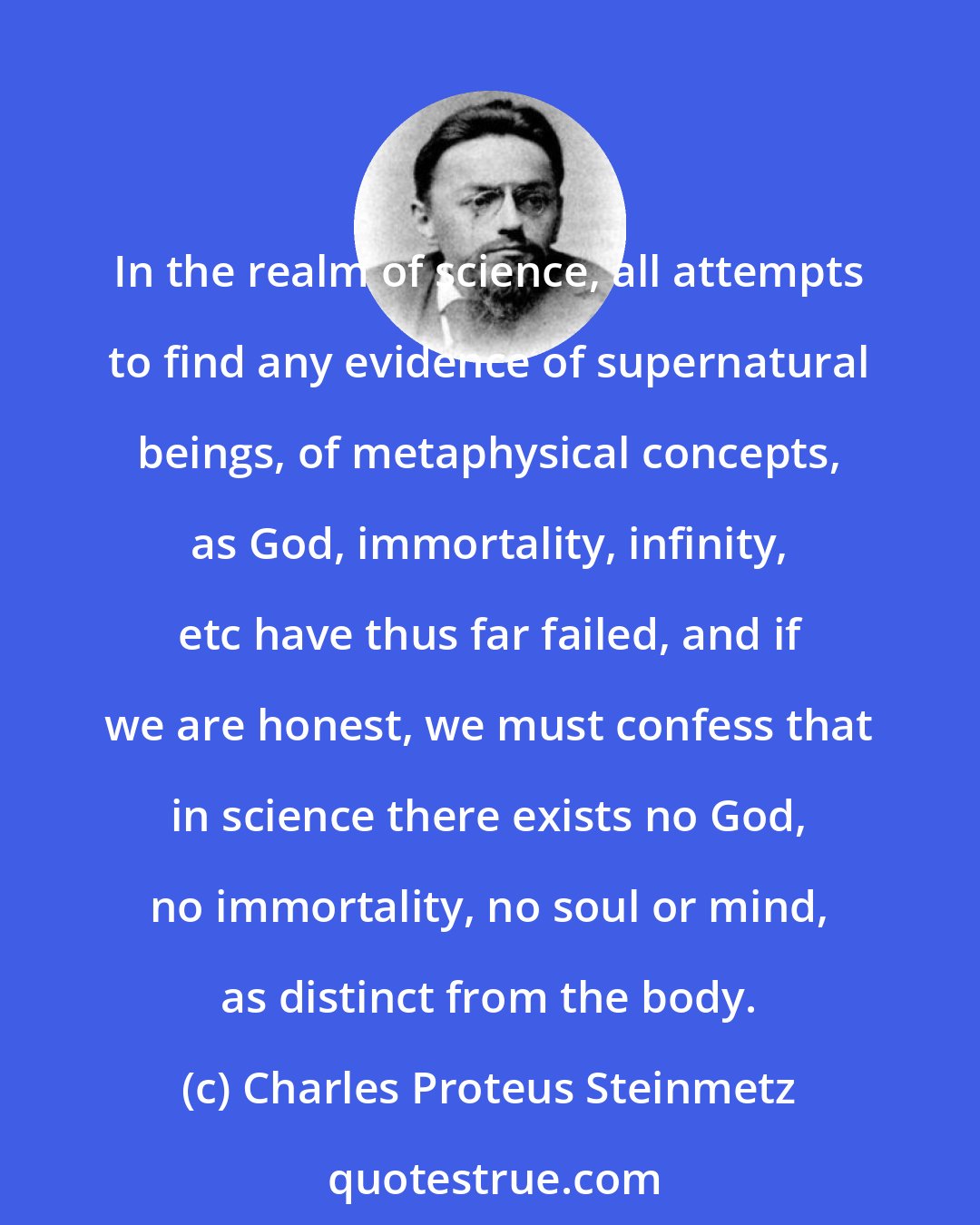 Charles Proteus Steinmetz: In the realm of science, all attempts to find any evidence of supernatural beings, of metaphysical concepts, as God, immortality, infinity, etc have thus far failed, and if we are honest, we must confess that in science there exists no God, no immortality, no soul or mind, as distinct from the body.