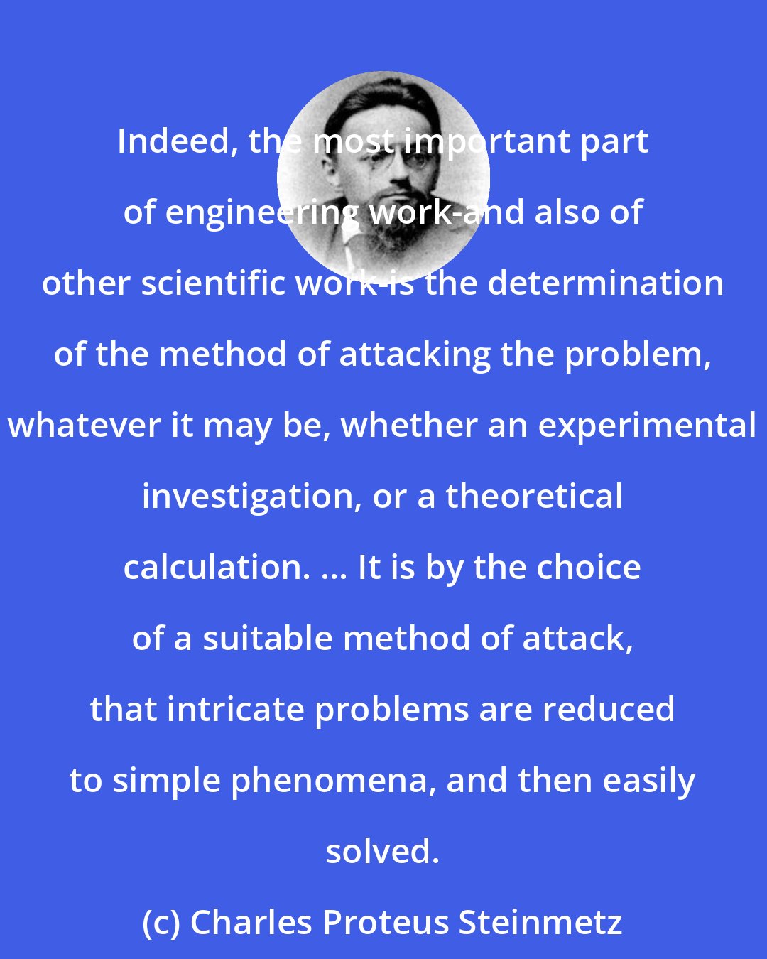 Charles Proteus Steinmetz: Indeed, the most important part of engineering work-and also of other scientific work-is the determination of the method of attacking the problem, whatever it may be, whether an experimental investigation, or a theoretical calculation. ... It is by the choice of a suitable method of attack, that intricate problems are reduced to simple phenomena, and then easily solved.