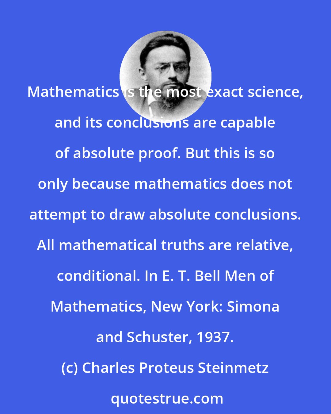 Charles Proteus Steinmetz: Mathematics is the most exact science, and its conclusions are capable of absolute proof. But this is so only because mathematics does not attempt to draw absolute conclusions. All mathematical truths are relative, conditional. In E. T. Bell Men of Mathematics, New York: Simona and Schuster, 1937.