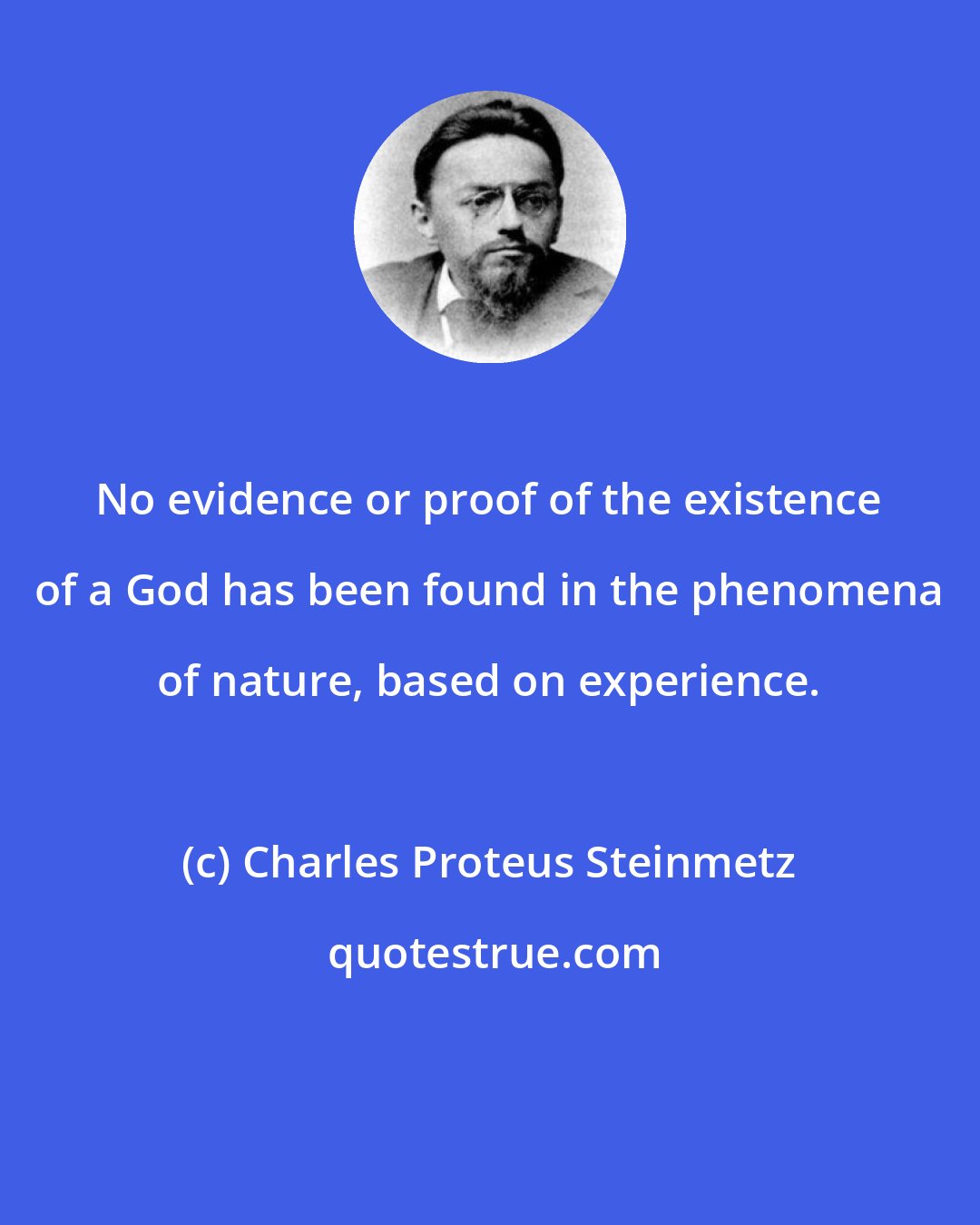 Charles Proteus Steinmetz: No evidence or proof of the existence of a God has been found in the phenomena of nature, based on experience.