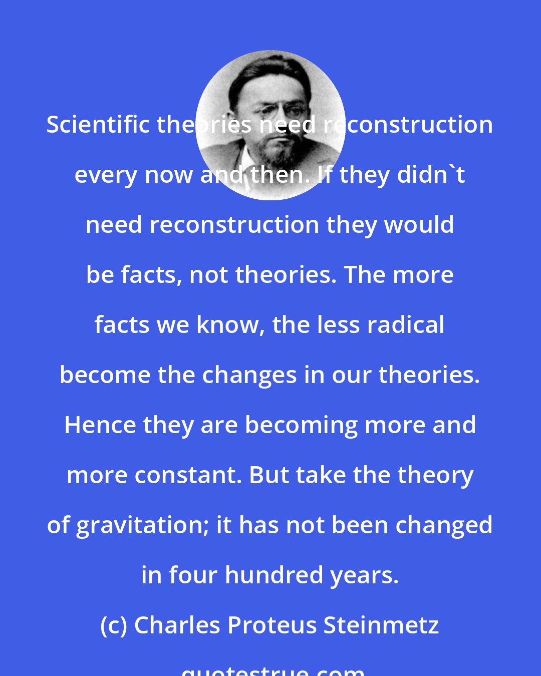 Charles Proteus Steinmetz: Scientific theories need reconstruction every now and then. If they didn't need reconstruction they would be facts, not theories. The more facts we know, the less radical become the changes in our theories. Hence they are becoming more and more constant. But take the theory of gravitation; it has not been changed in four hundred years.