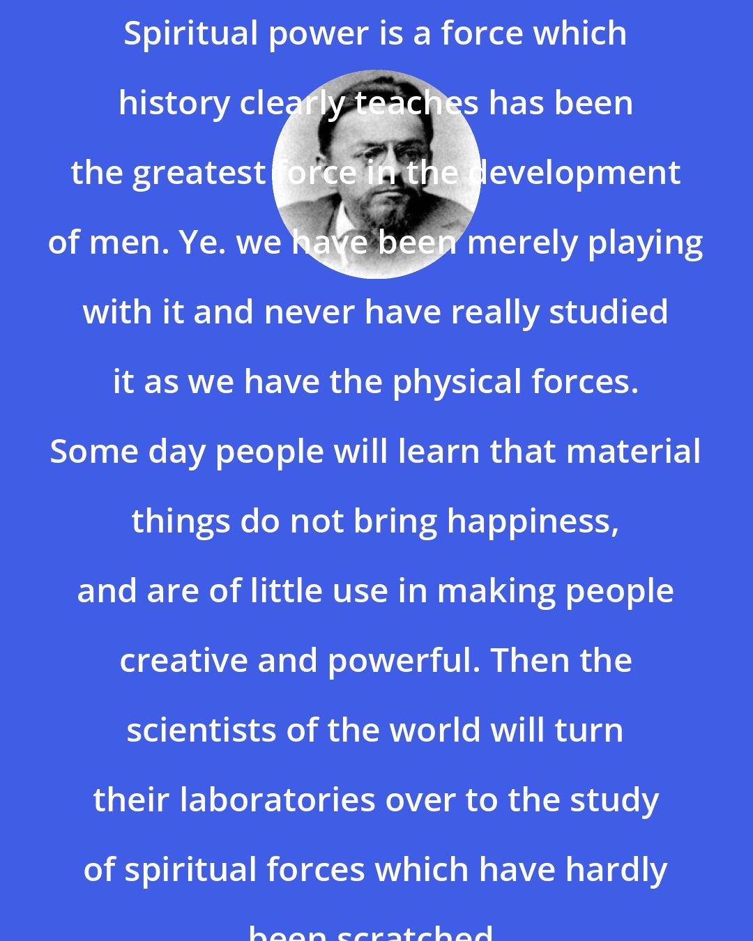 Charles Proteus Steinmetz: Spiritual power is a force which history clearly teaches has been the greatest force in the development of men. Ye. we have been merely playing with it and never have really studied it as we have the physical forces. Some day people will learn that material things do not bring happiness, and are of little use in making people creative and powerful. Then the scientists of the world will turn their laboratories over to the study of spiritual forces which have hardly been scratched.