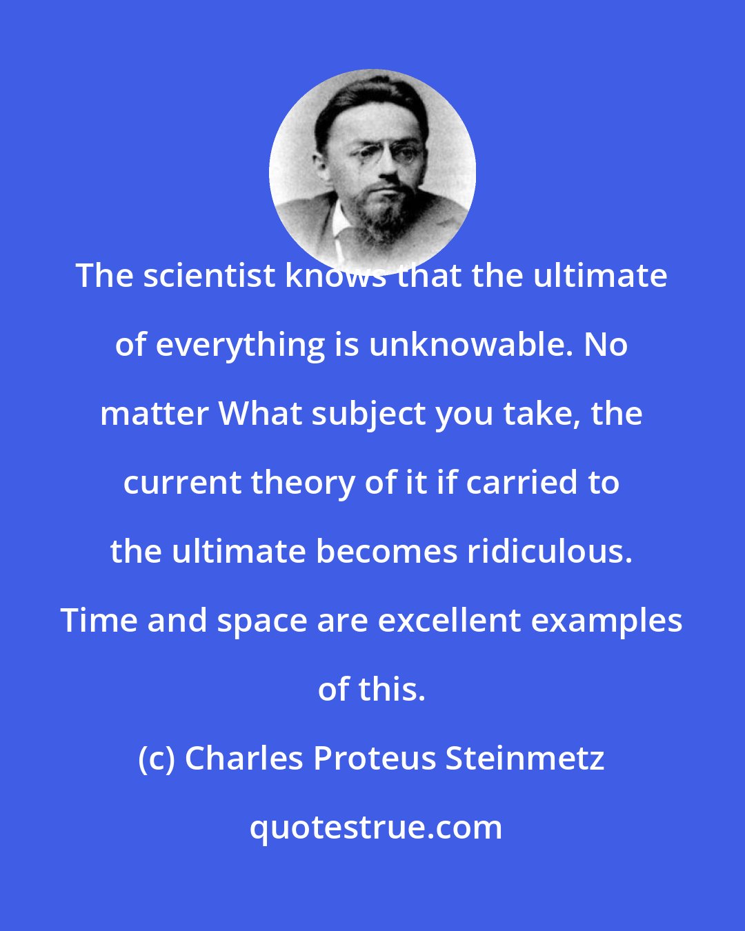 Charles Proteus Steinmetz: The scientist knows that the ultimate of everything is unknowable. No matter What subject you take, the current theory of it if carried to the ultimate becomes ridiculous. Time and space are excellent examples of this.