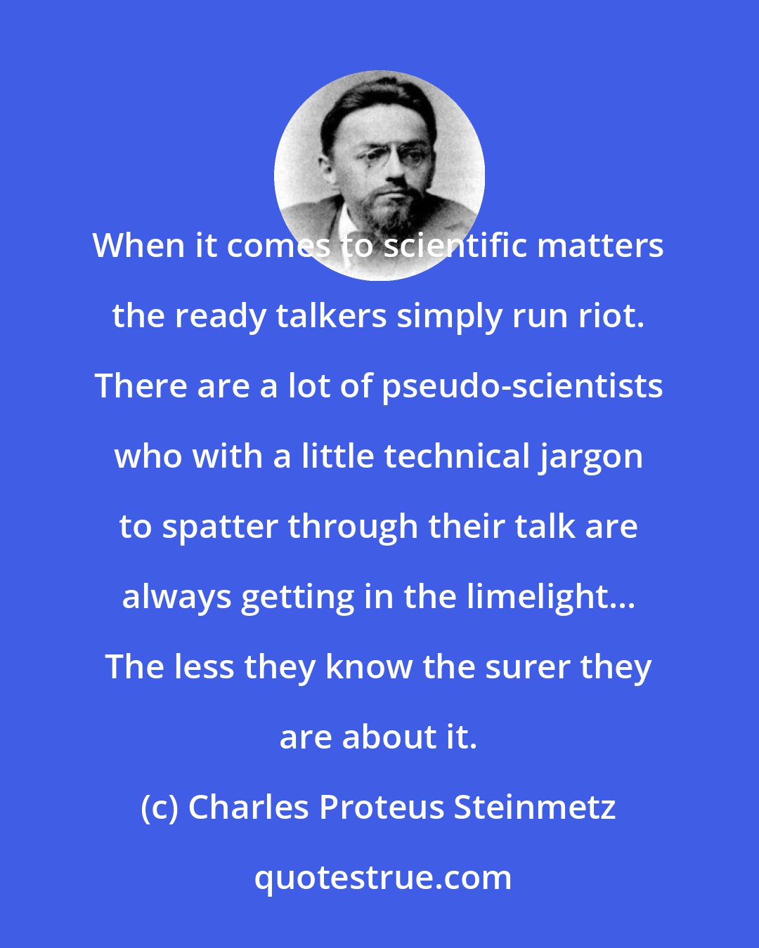 Charles Proteus Steinmetz: When it comes to scientific matters the ready talkers simply run riot. There are a lot of pseudo-scientists who with a little technical jargon to spatter through their talk are always getting in the limelight... The less they know the surer they are about it.