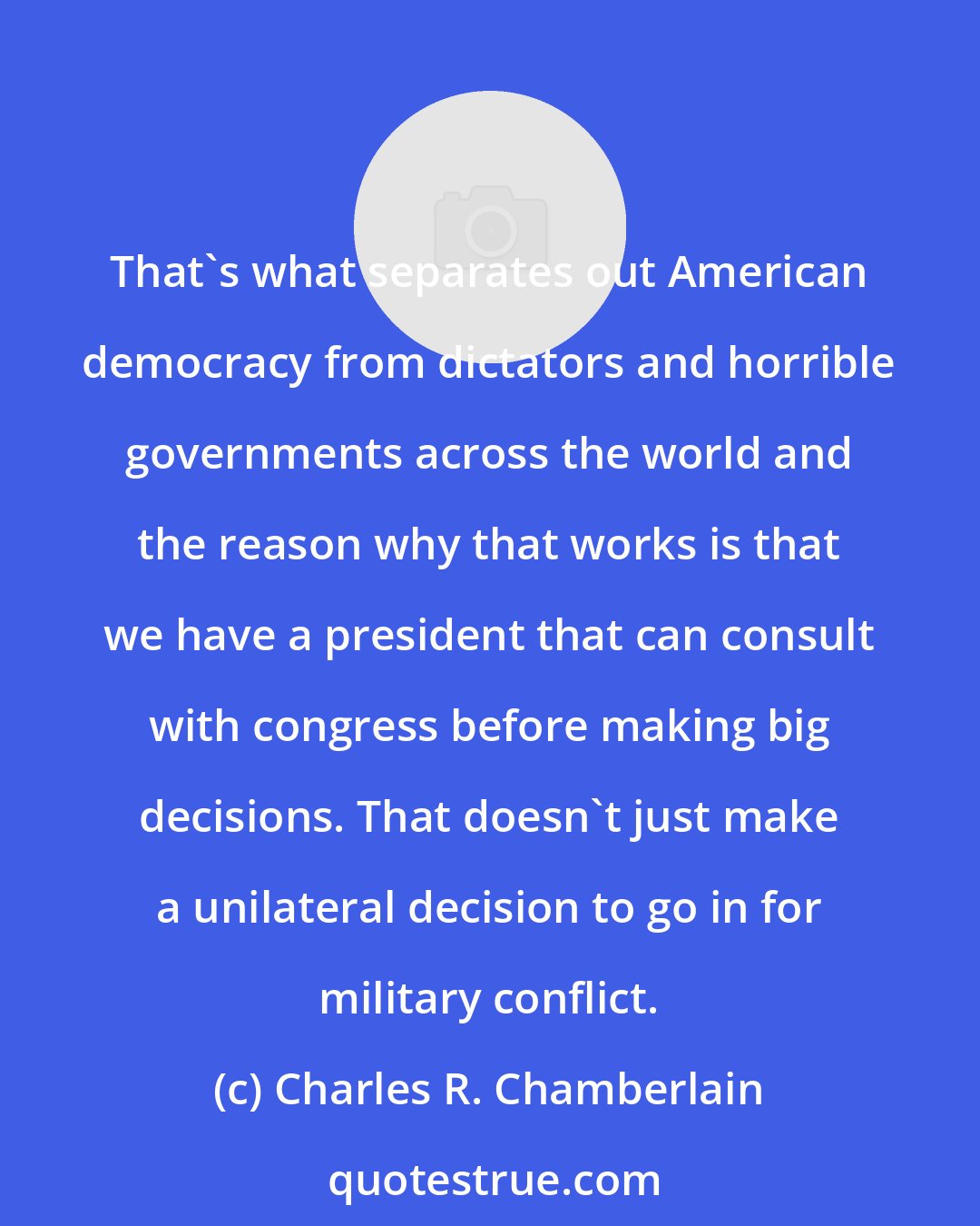 Charles R. Chamberlain: That's what separates out American democracy from dictators and horrible governments across the world and the reason why that works is that we have a president that can consult with congress before making big decisions. That doesn't just make a unilateral decision to go in for military conflict.