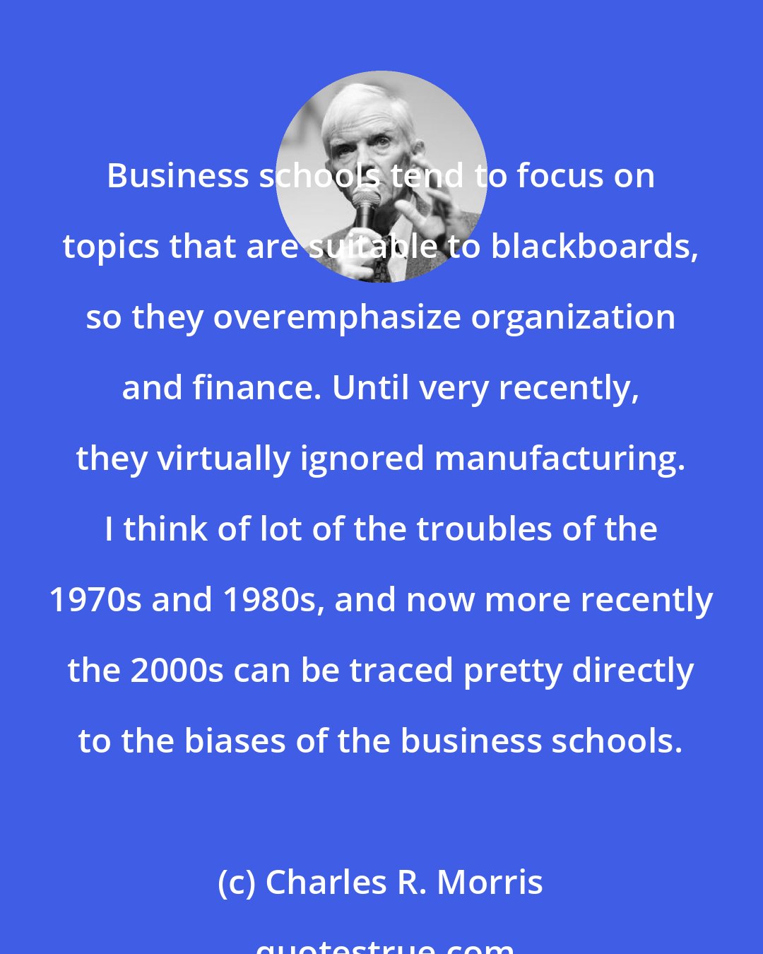 Charles R. Morris: Business schools tend to focus on topics that are suitable to blackboards, so they overemphasize organization and finance. Until very recently, they virtually ignored manufacturing. I think of lot of the troubles of the 1970s and 1980s, and now more recently the 2000s can be traced pretty directly to the biases of the business schools.