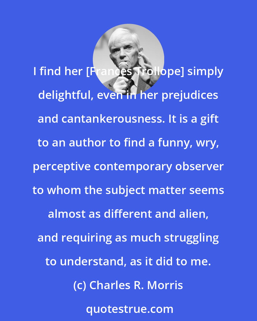 Charles R. Morris: I find her [Frances Trollope] simply delightful, even in her prejudices and cantankerousness. It is a gift to an author to find a funny, wry, perceptive contemporary observer to whom the subject matter seems almost as different and alien, and requiring as much struggling to understand, as it did to me.