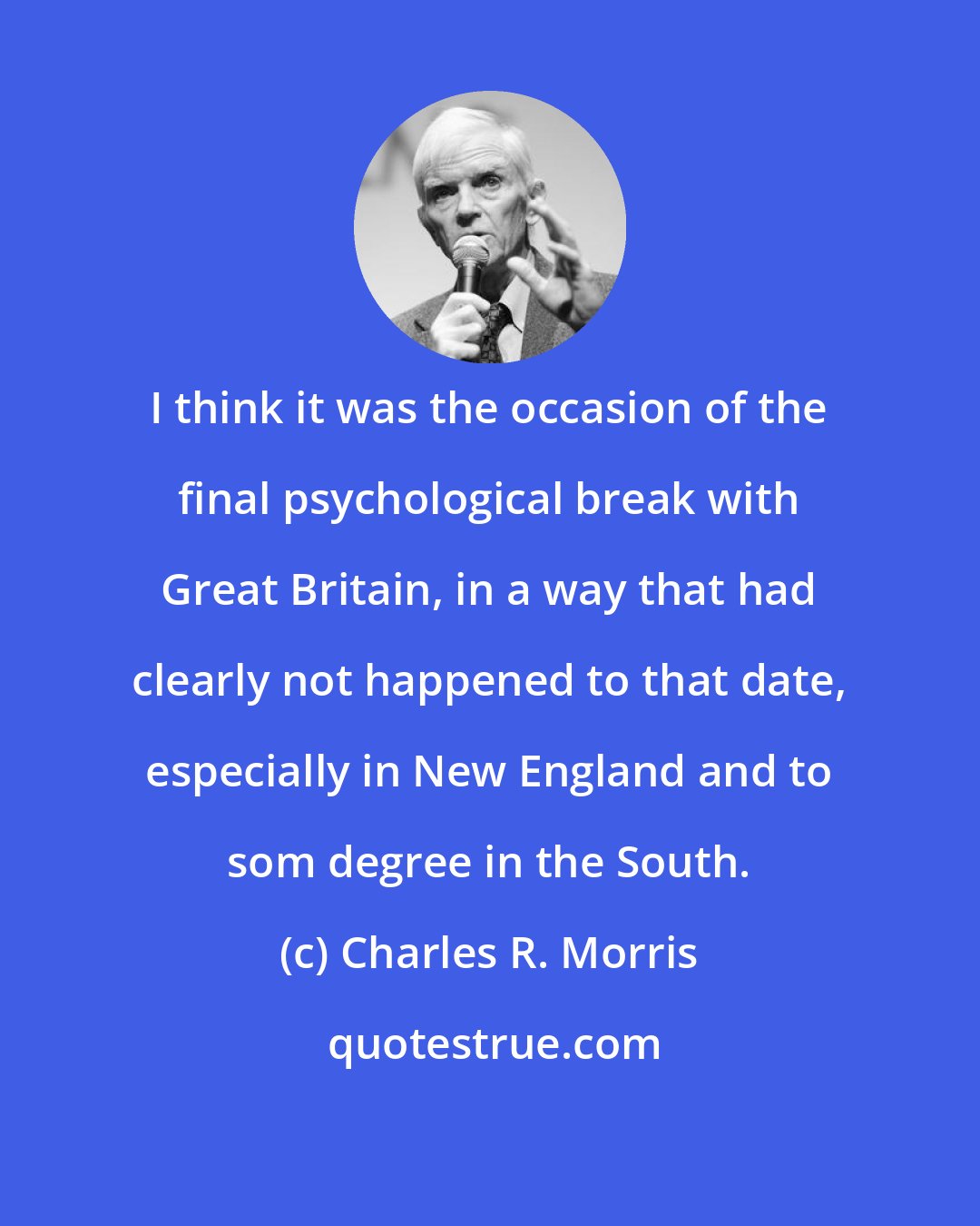 Charles R. Morris: I think it was the occasion of the final psychological break with Great Britain, in a way that had clearly not happened to that date, especially in New England and to som degree in the South.