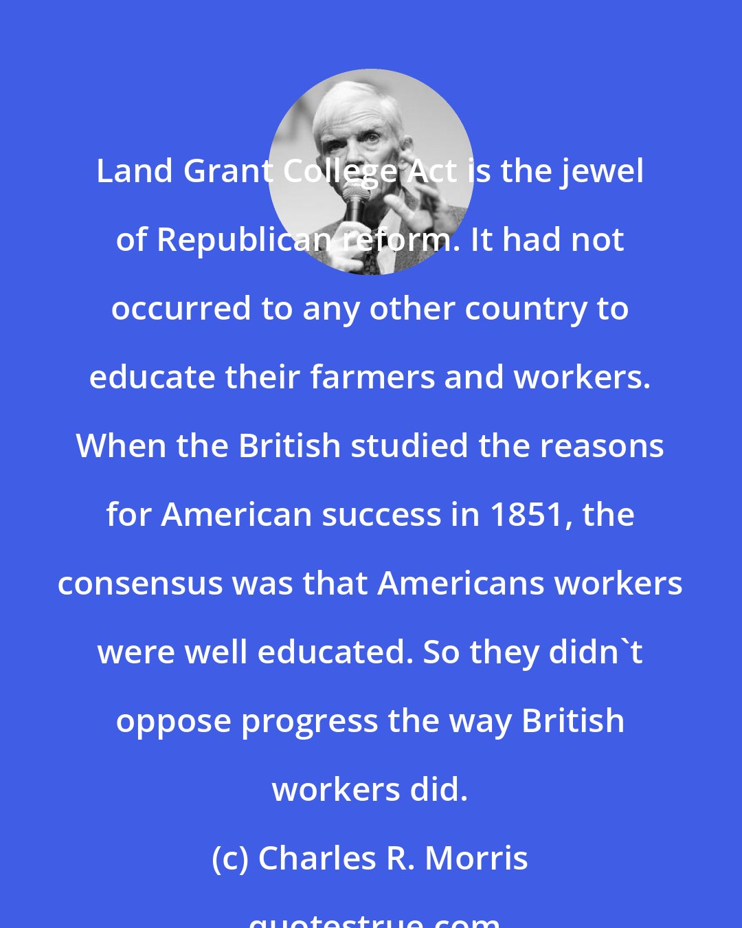 Charles R. Morris: Land Grant College Act is the jewel of Republican reform. It had not occurred to any other country to educate their farmers and workers. When the British studied the reasons for American success in 1851, the consensus was that Americans workers were well educated. So they didn't oppose progress the way British workers did.