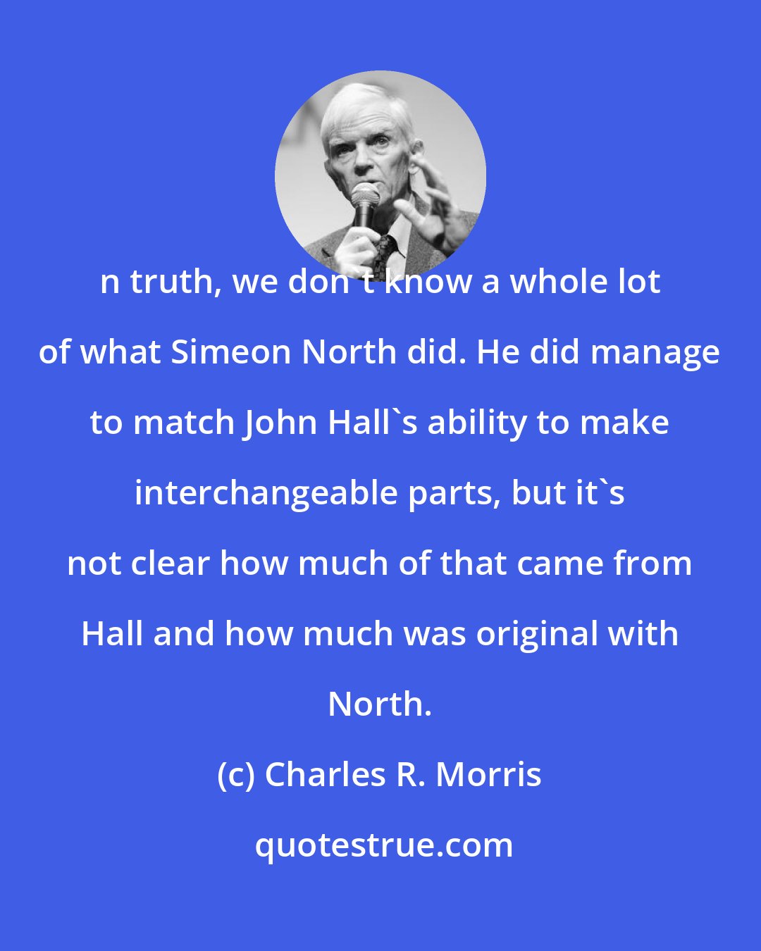 Charles R. Morris: n truth, we don't know a whole lot of what Simeon North did. He did manage to match John Hall's ability to make interchangeable parts, but it's not clear how much of that came from Hall and how much was original with North.