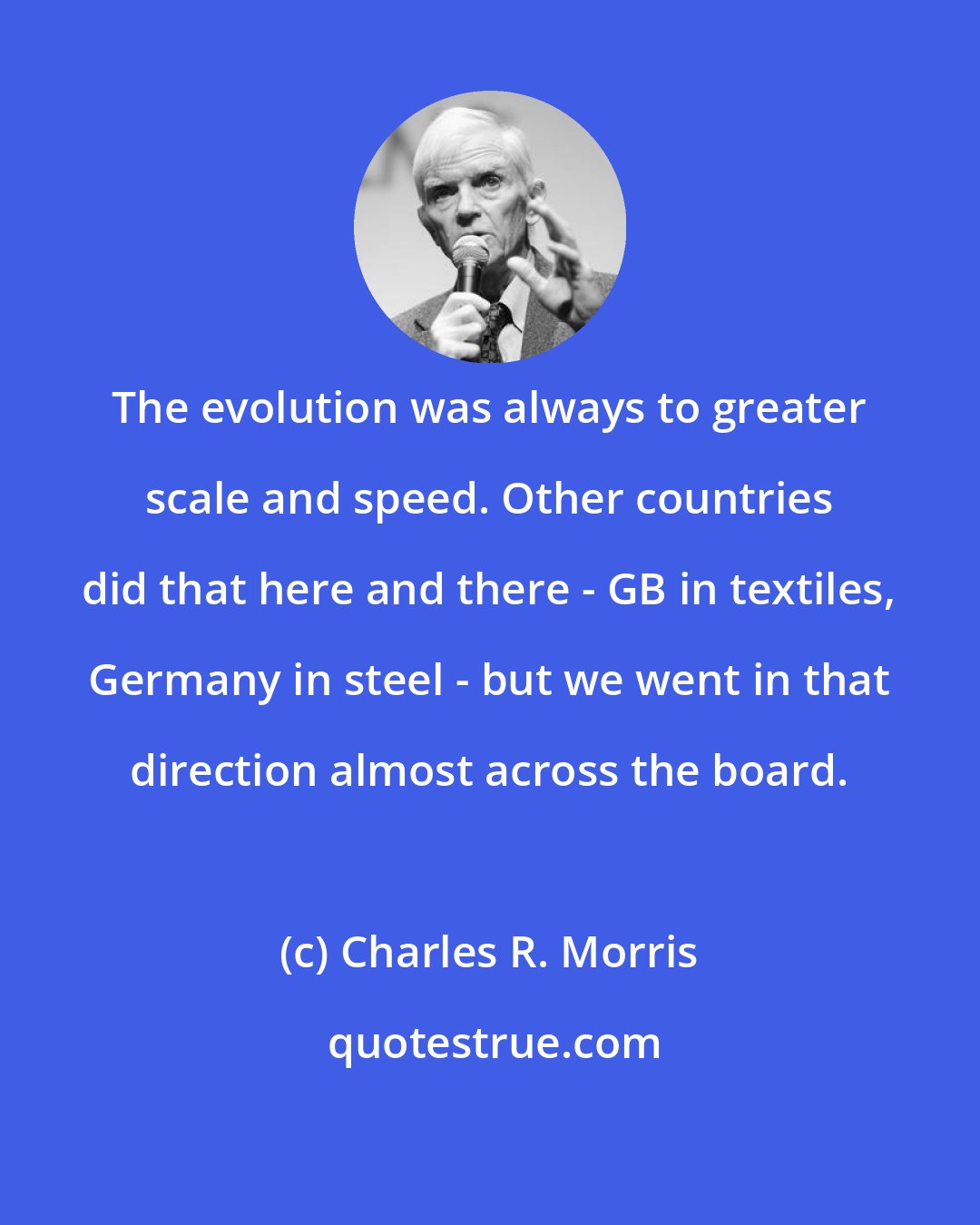 Charles R. Morris: The evolution was always to greater scale and speed. Other countries did that here and there - GB in textiles, Germany in steel - but we went in that direction almost across the board.