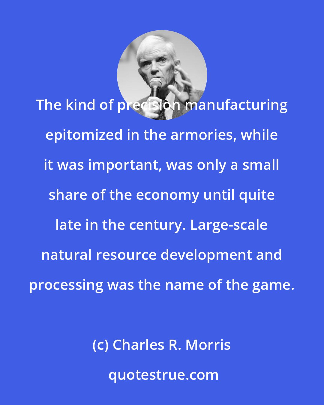 Charles R. Morris: The kind of precision manufacturing epitomized in the armories, while it was important, was only a small share of the economy until quite late in the century. Large-scale natural resource development and processing was the name of the game.