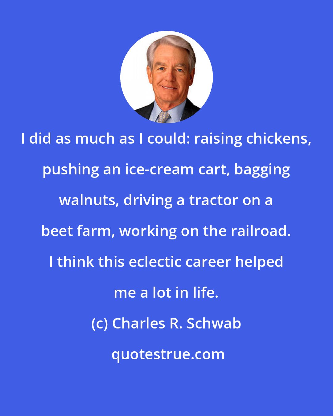 Charles R. Schwab: I did as much as I could: raising chickens, pushing an ice-cream cart, bagging walnuts, driving a tractor on a beet farm, working on the railroad. I think this eclectic career helped me a lot in life.