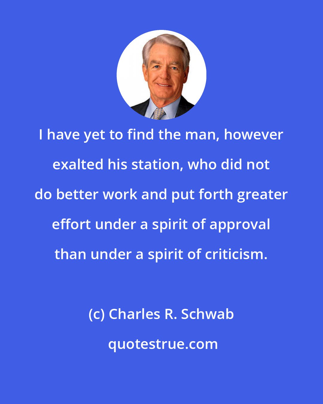 Charles R. Schwab: I have yet to find the man, however exalted his station, who did not do better work and put forth greater effort under a spirit of approval than under a spirit of criticism.