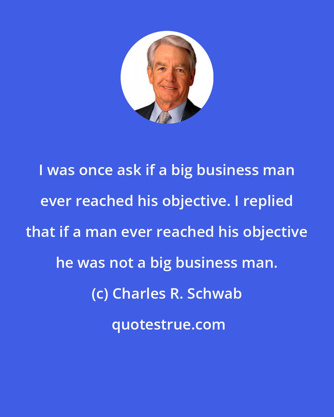Charles R. Schwab: I was once ask if a big business man ever reached his objective. I replied that if a man ever reached his objective he was not a big business man.