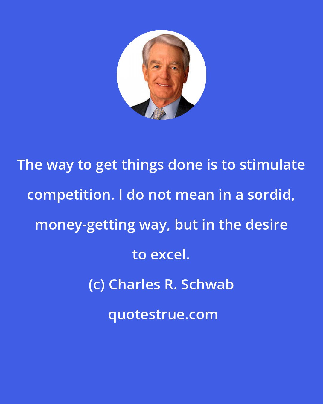 Charles R. Schwab: The way to get things done is to stimulate competition. I do not mean in a sordid, money-getting way, but in the desire to excel.