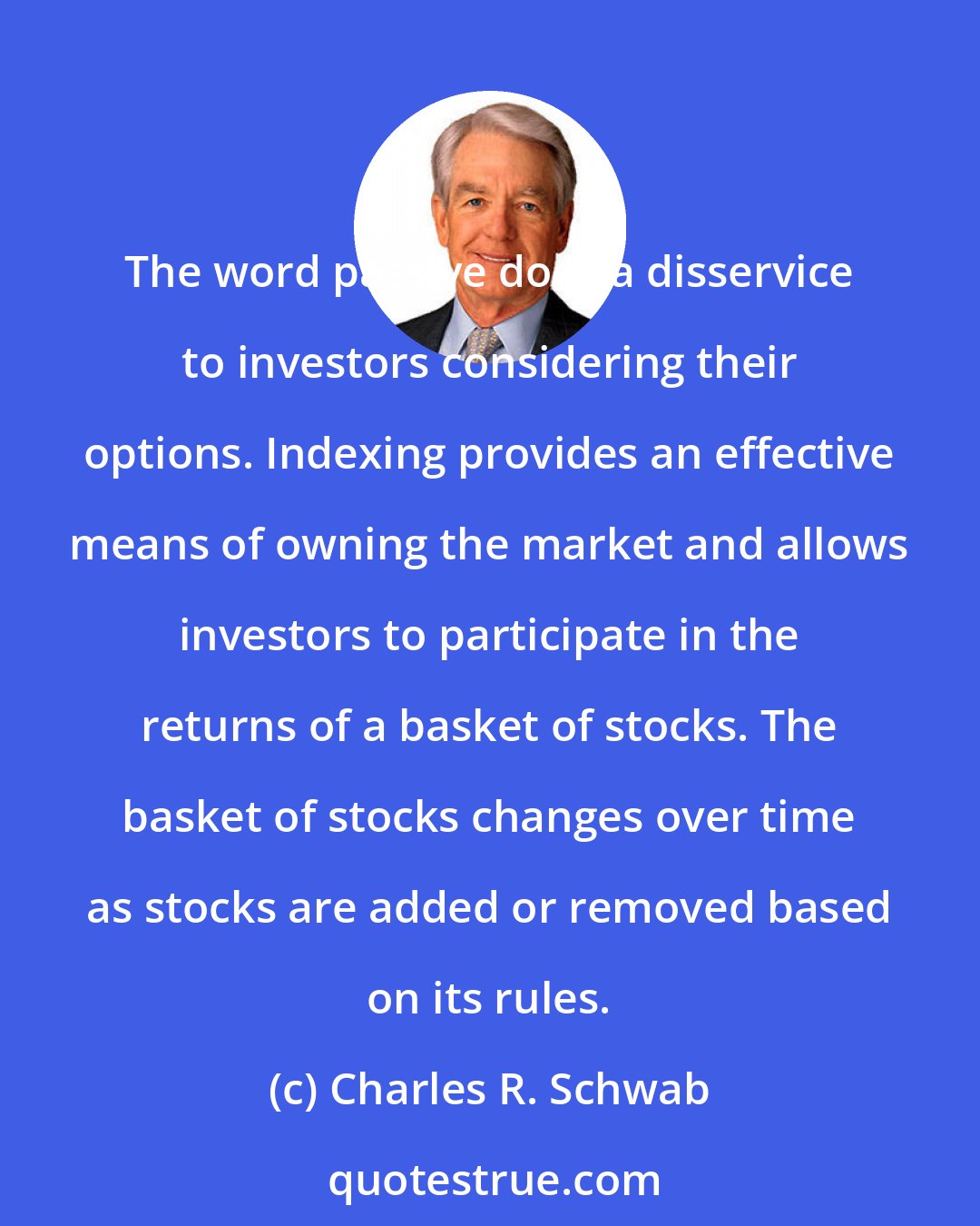 Charles R. Schwab: The word passive does a disservice to investors considering their options. Indexing provides an effective means of owning the market and allows investors to participate in the returns of a basket of stocks. The basket of stocks changes over time as stocks are added or removed based on its rules.