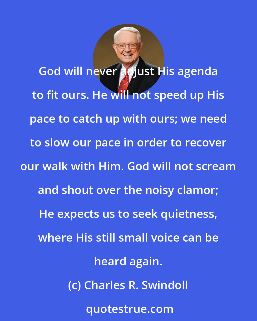 Charles R. Swindoll: God will never adjust His agenda to fit ours. He will not speed up His pace to catch up with ours; we need to slow our pace in order to recover our walk with Him. God will not scream and shout over the noisy clamor; He expects us to seek quietness, where His still small voice can be heard again.