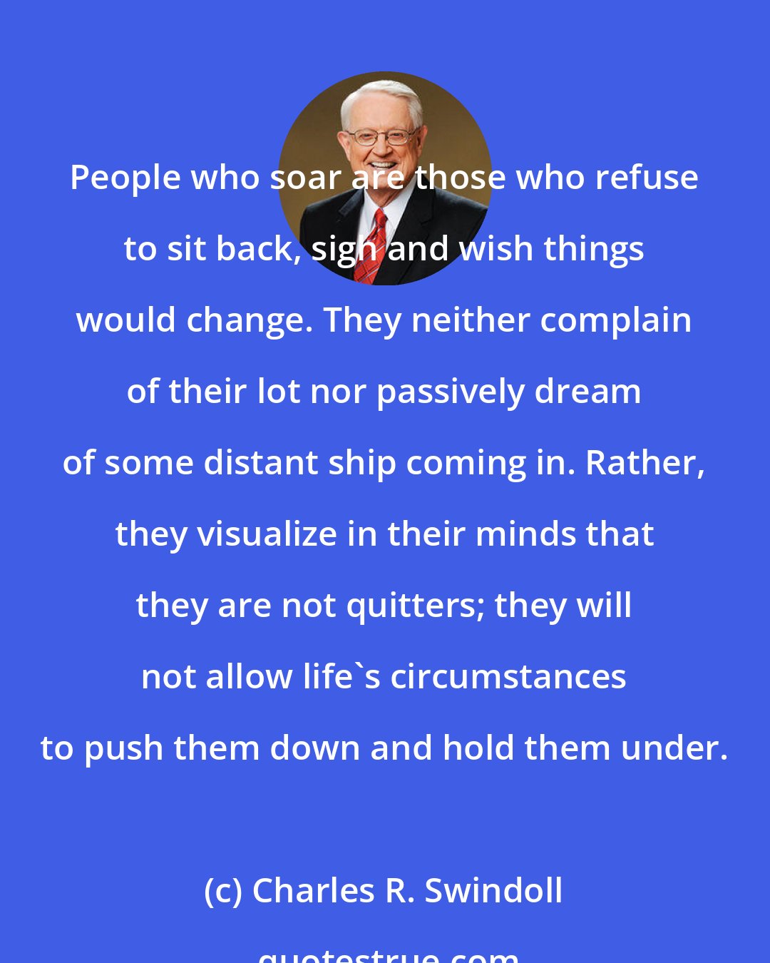 Charles R. Swindoll: People who soar are those who refuse to sit back, sigh and wish things would change. They neither complain of their lot nor passively dream of some distant ship coming in. Rather, they visualize in their minds that they are not quitters; they will not allow life's circumstances to push them down and hold them under.