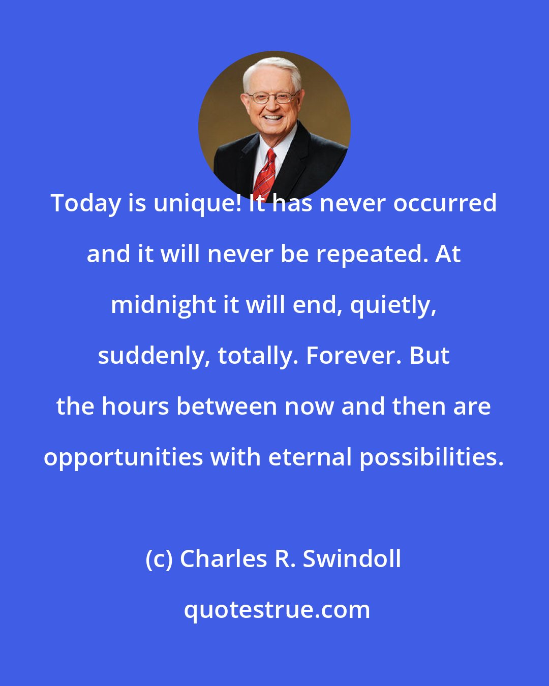 Charles R. Swindoll: Today is unique! It has never occurred and it will never be repeated. At midnight it will end, quietly, suddenly, totally. Forever. But the hours between now and then are opportunities with eternal possibilities.
