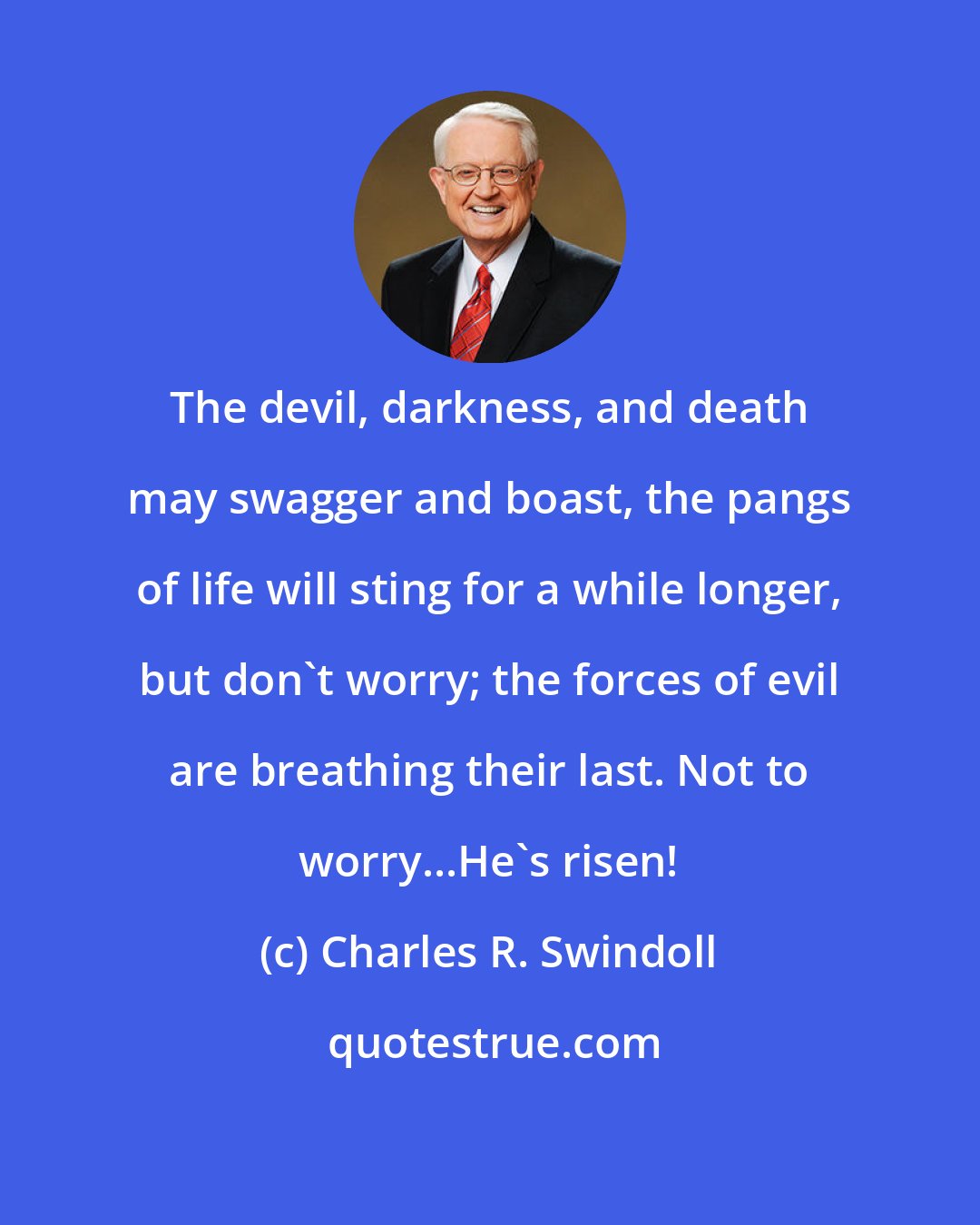 Charles R. Swindoll: The devil, darkness, and death may swagger and boast, the pangs of life will sting for a while longer, but don't worry; the forces of evil are breathing their last. Not to worry...He's risen!