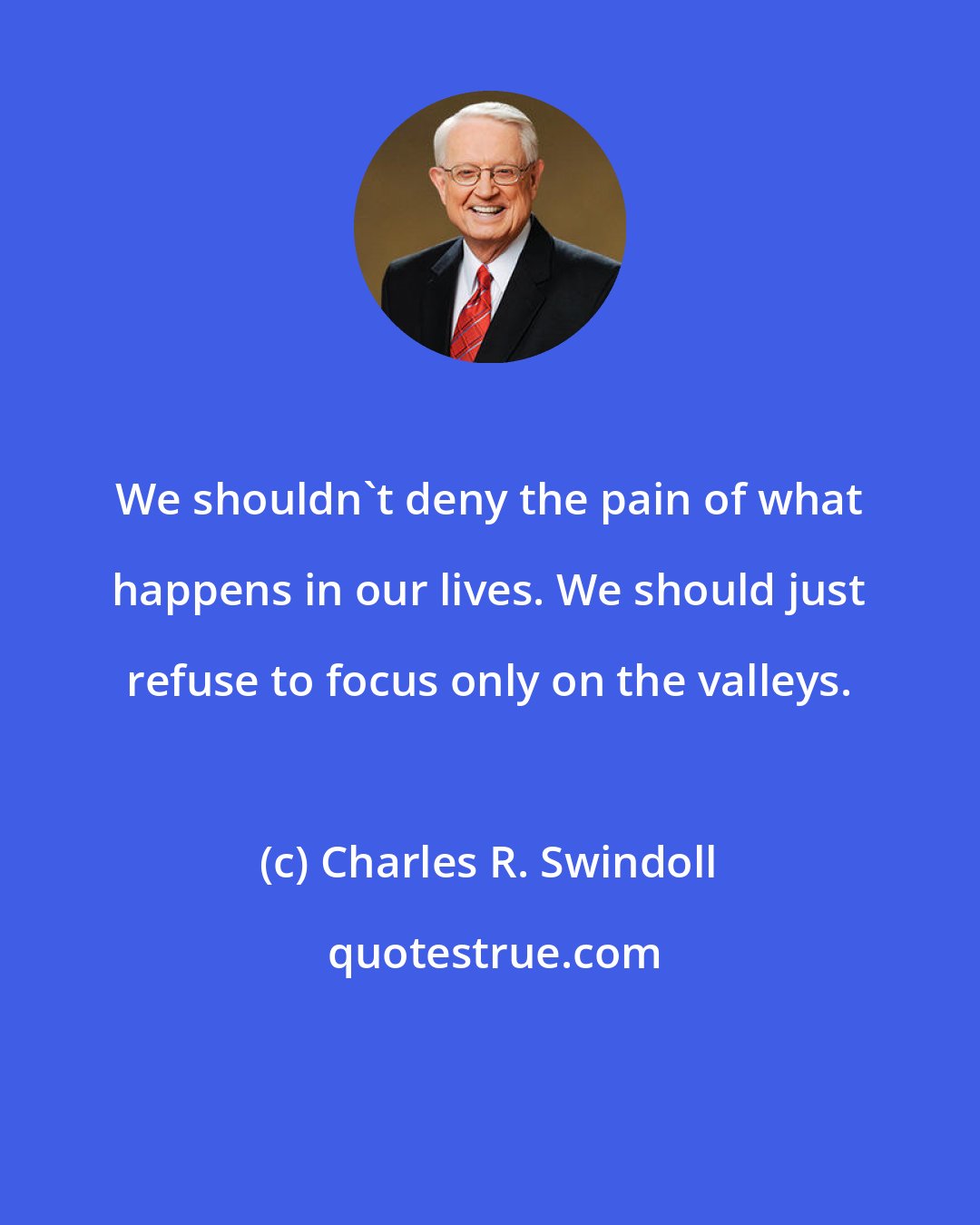 Charles R. Swindoll: We shouldn't deny the pain of what happens in our lives. We should just refuse to focus only on the valleys.