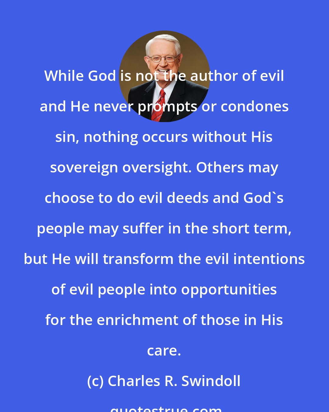 Charles R. Swindoll: While God is not the author of evil and He never prompts or condones sin, nothing occurs without His sovereign oversight. Others may choose to do evil deeds and God's people may suffer in the short term, but He will transform the evil intentions of evil people into opportunities for the enrichment of those in His care.
