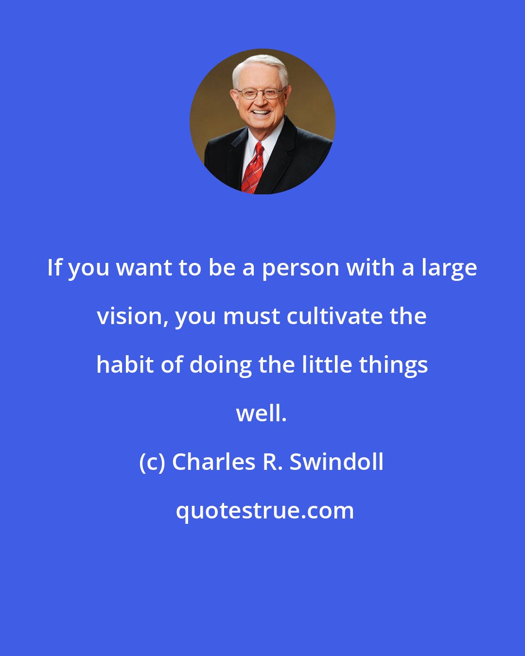 Charles R. Swindoll: If you want to be a person with a large vision, you must cultivate the habit of doing the little things well.