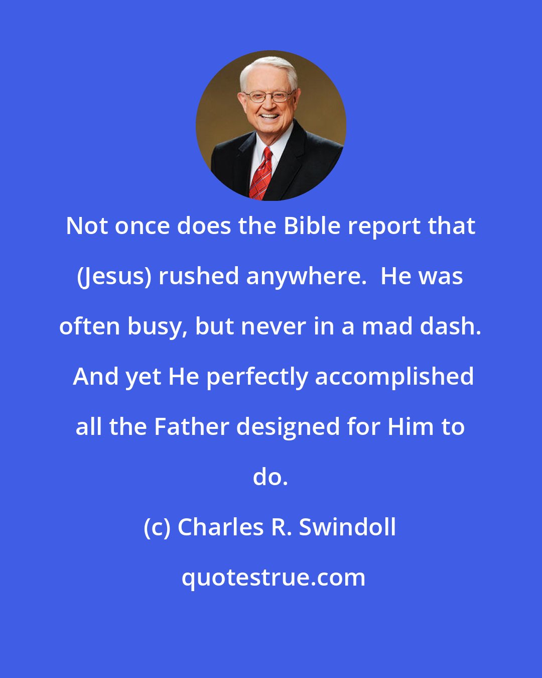 Charles R. Swindoll: Not once does the Bible report that (Jesus) rushed anywhere.  He was often busy, but never in a mad dash.  And yet He perfectly accomplished all the Father designed for Him to do.