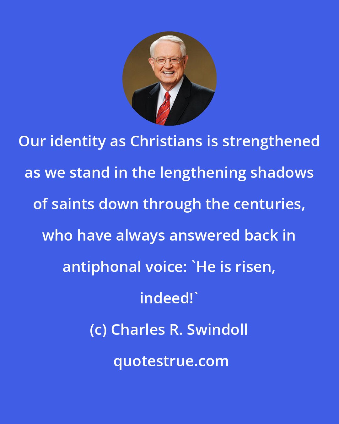 Charles R. Swindoll: Our identity as Christians is strengthened as we stand in the lengthening shadows of saints down through the centuries, who have always answered back in antiphonal voice: 'He is risen, indeed!'