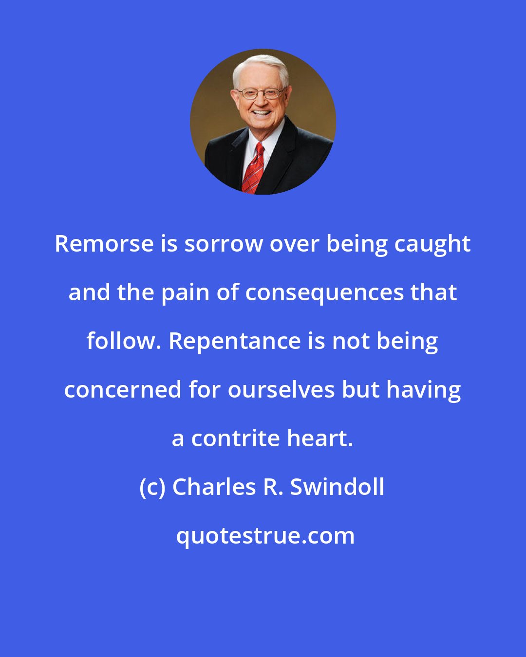 Charles R. Swindoll: Remorse is sorrow over being caught and the pain of consequences that follow. Repentance is not being concerned for ourselves but having a contrite heart.
