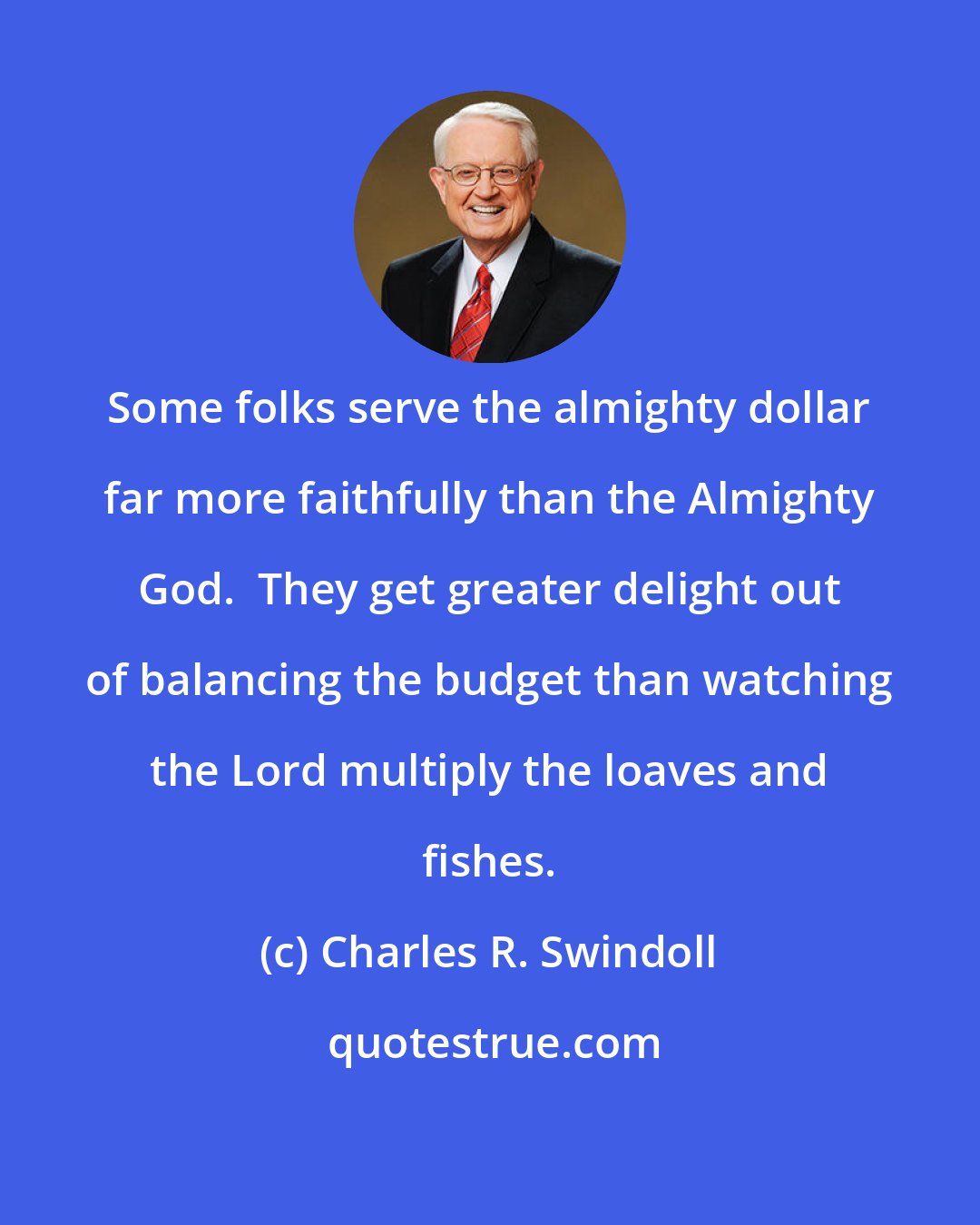 Charles R. Swindoll: Some folks serve the almighty dollar far more faithfully than the Almighty God.  They get greater delight out of balancing the budget than watching the Lord multiply the loaves and fishes.