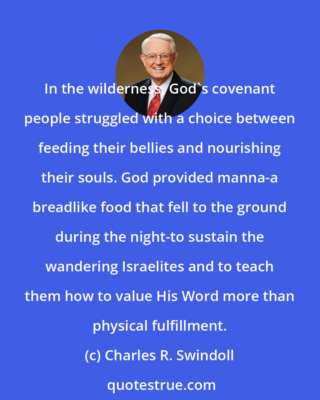 Charles R. Swindoll: In the wilderness, God's covenant people struggled with a choice between feeding their bellies and nourishing their souls. God provided manna-a breadlike food that fell to the ground during the night-to sustain the wandering Israelites and to teach them how to value His Word more than physical fulfillment.