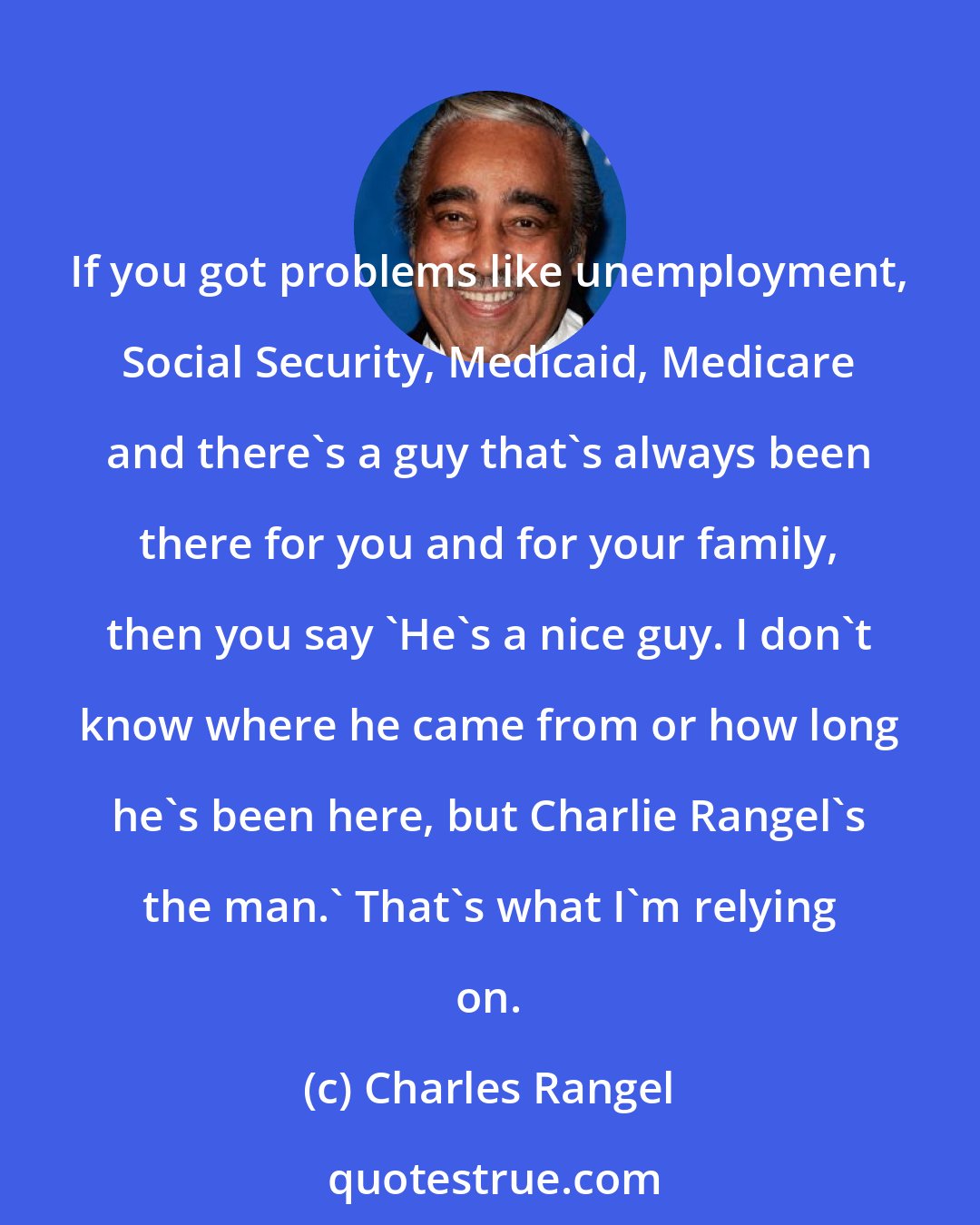 Charles Rangel: If you got problems like unemployment, Social Security, Medicaid, Medicare and there's a guy that's always been there for you and for your family, then you say 'He's a nice guy. I don't know where he came from or how long he's been here, but Charlie Rangel's the man.' That's what I'm relying on.