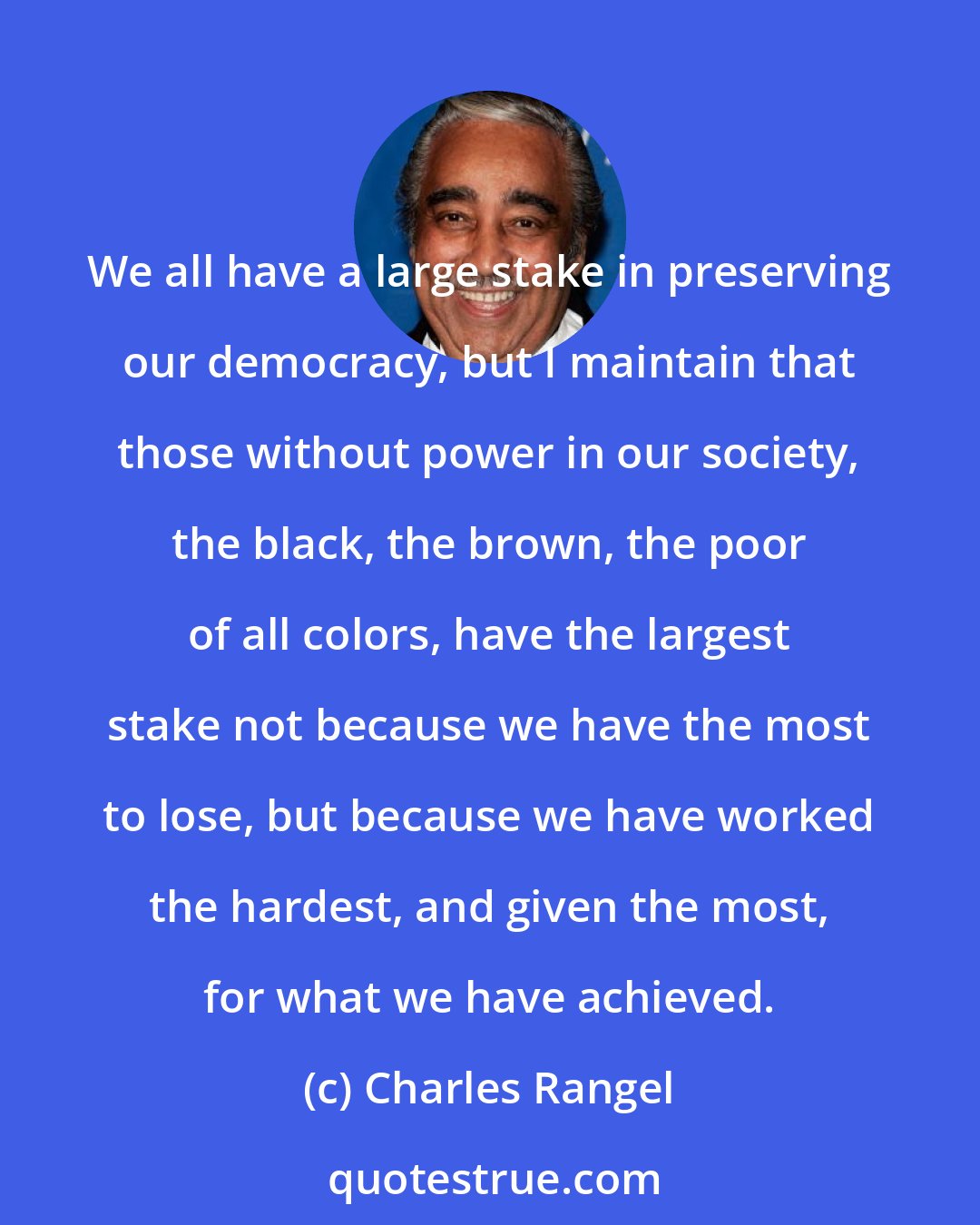 Charles Rangel: We all have a large stake in preserving our democracy, but I maintain that those without power in our society, the black, the brown, the poor of all colors, have the largest stake not because we have the most to lose, but because we have worked the hardest, and given the most, for what we have achieved.