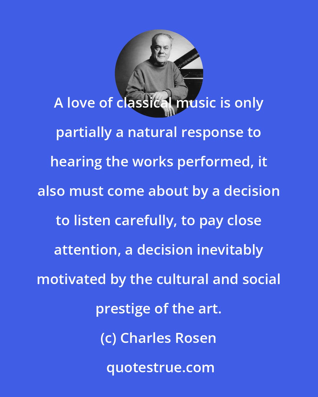 Charles Rosen: A love of classical music is only partially a natural response to hearing the works performed, it also must come about by a decision to listen carefully, to pay close attention, a decision inevitably motivated by the cultural and social prestige of the art.