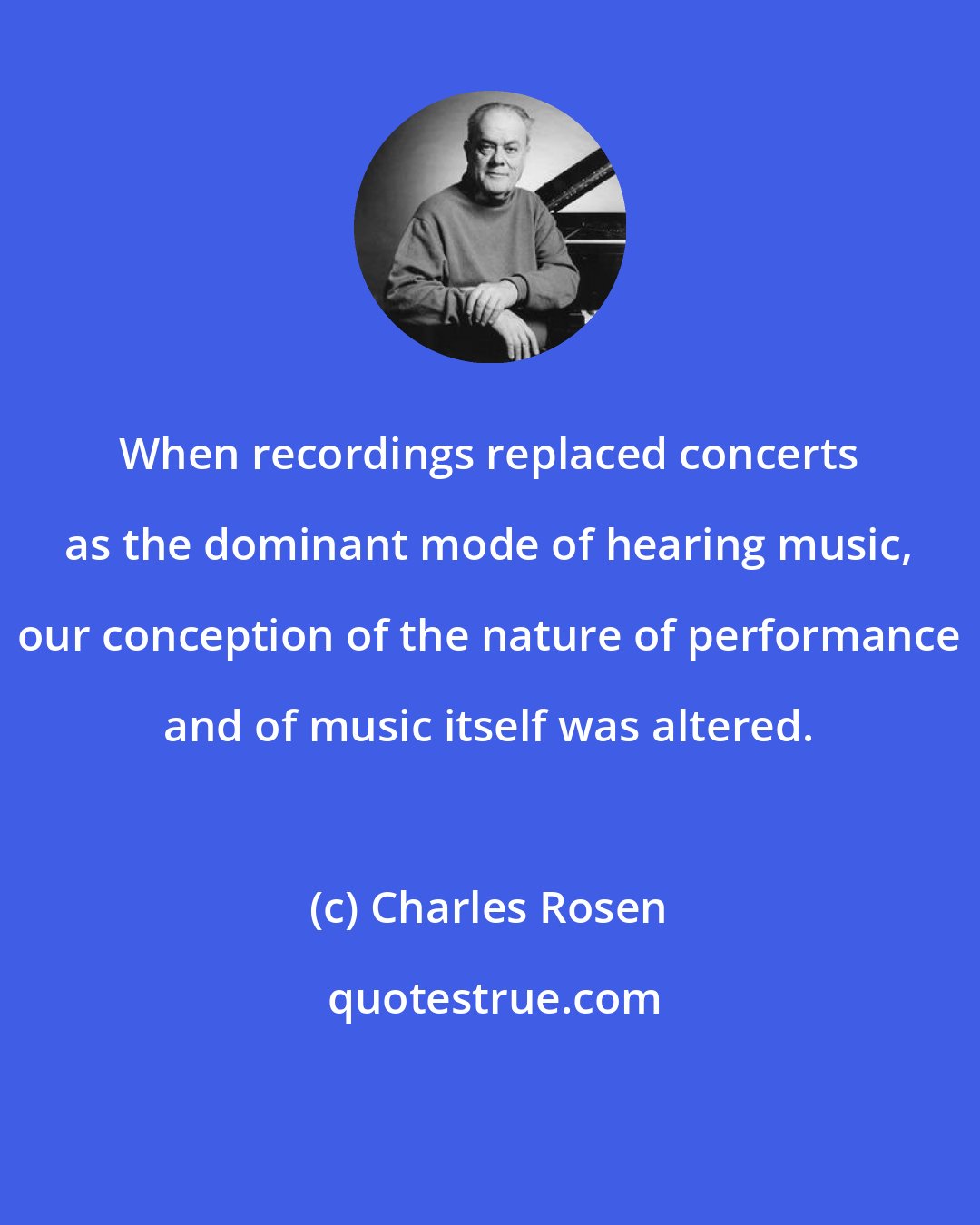 Charles Rosen: When recordings replaced concerts as the dominant mode of hearing music, our conception of the nature of performance and of music itself was altered.