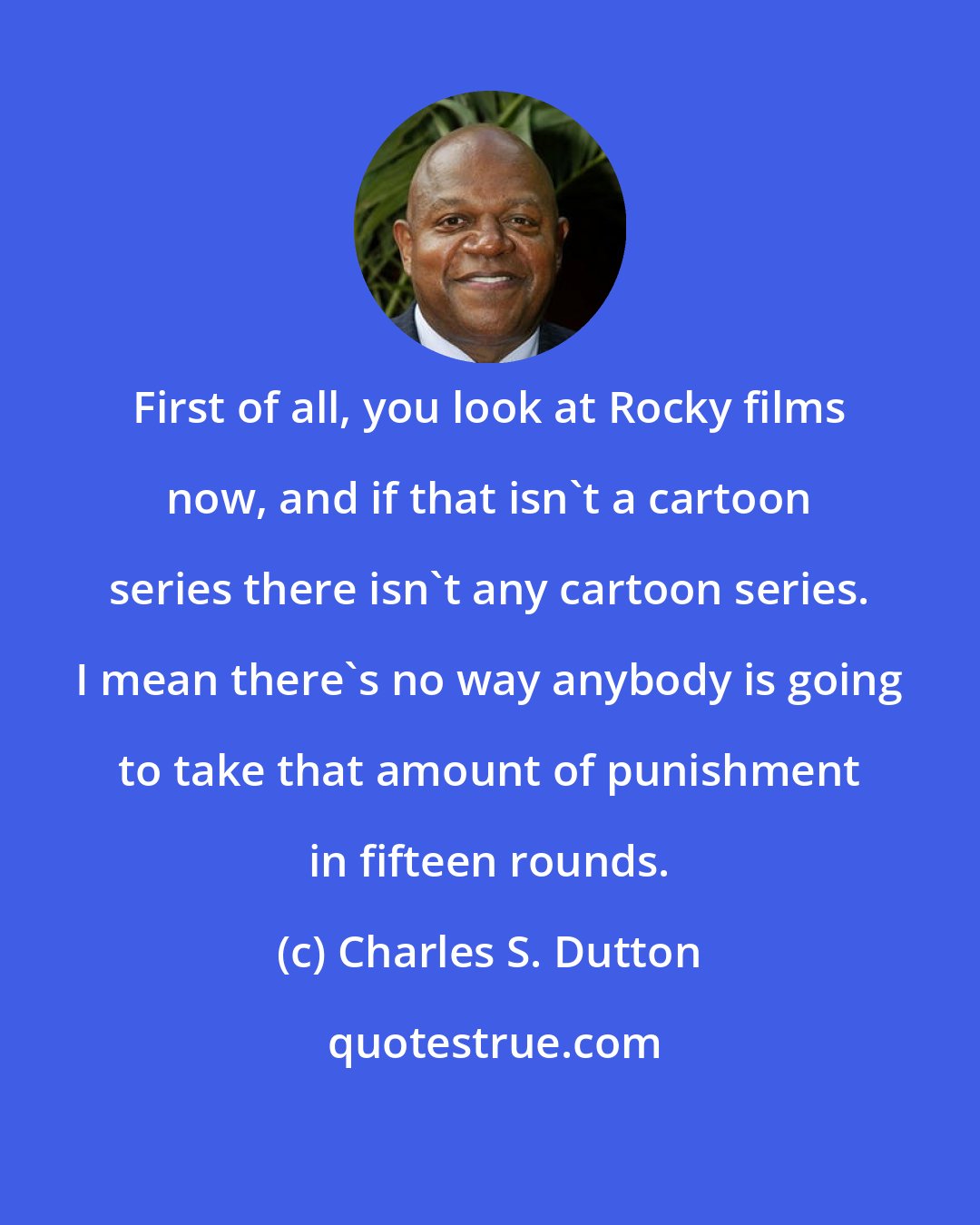 Charles S. Dutton: First of all, you look at Rocky films now, and if that isn't a cartoon series there isn't any cartoon series. I mean there's no way anybody is going to take that amount of punishment in fifteen rounds.