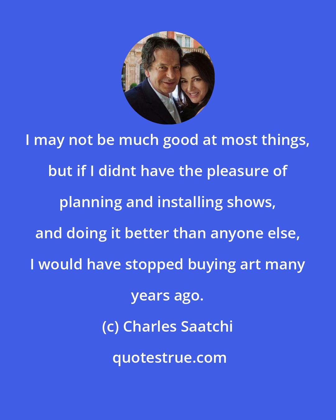 Charles Saatchi: I may not be much good at most things, but if I didnt have the pleasure of planning and installing shows, and doing it better than anyone else, I would have stopped buying art many years ago.