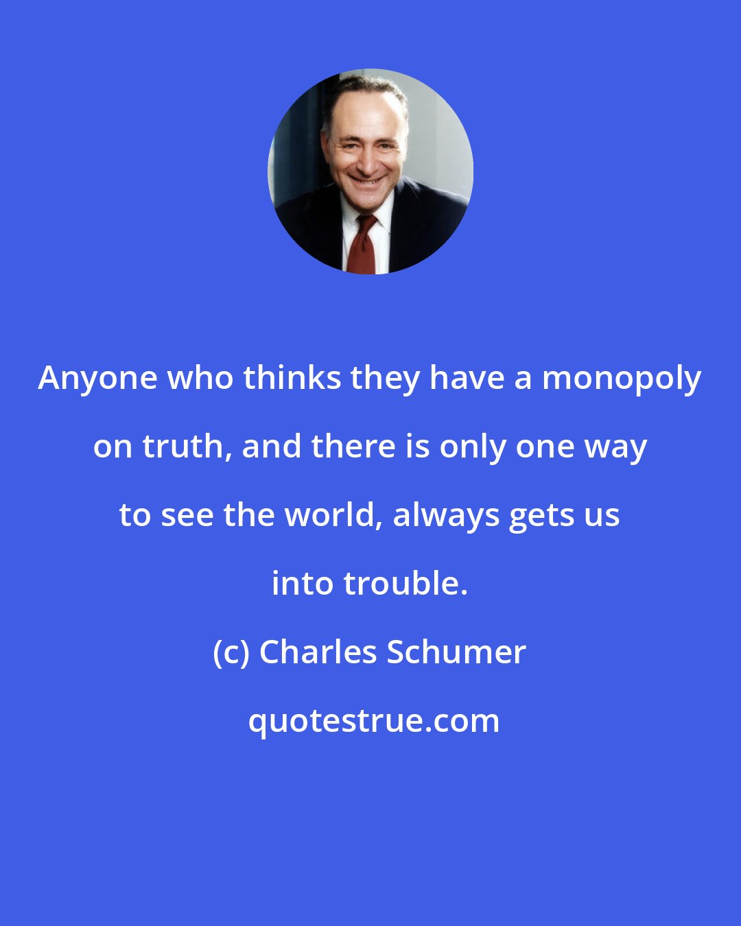 Charles Schumer: Anyone who thinks they have a monopoly on truth, and there is only one way to see the world, always gets us into trouble.