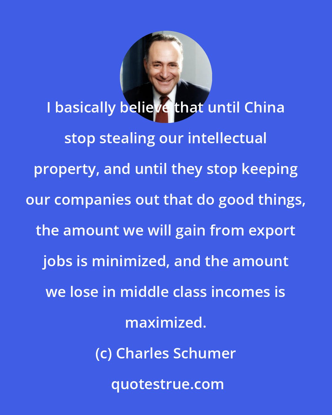 Charles Schumer: I basically believe that until China stop stealing our intellectual property, and until they stop keeping our companies out that do good things, the amount we will gain from export jobs is minimized, and the amount we lose in middle class incomes is maximized.